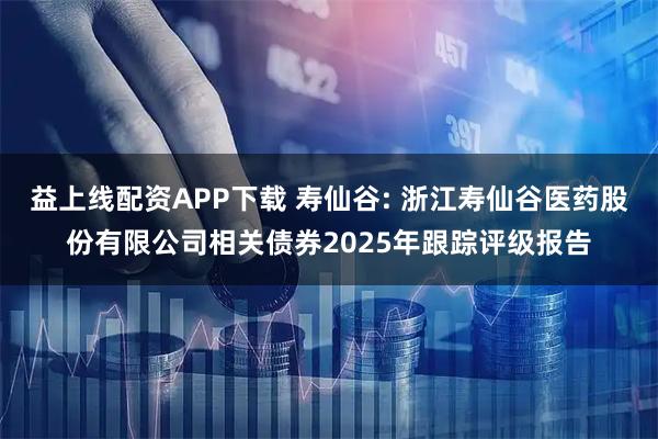 益上线配资APP下载 寿仙谷: 浙江寿仙谷医药股份有限公司相关债券2025年跟踪评级报告