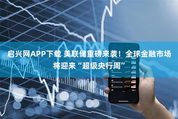 启兴网APP下载 美联储重磅来袭！全球金融市场将迎来“超级央行周”
