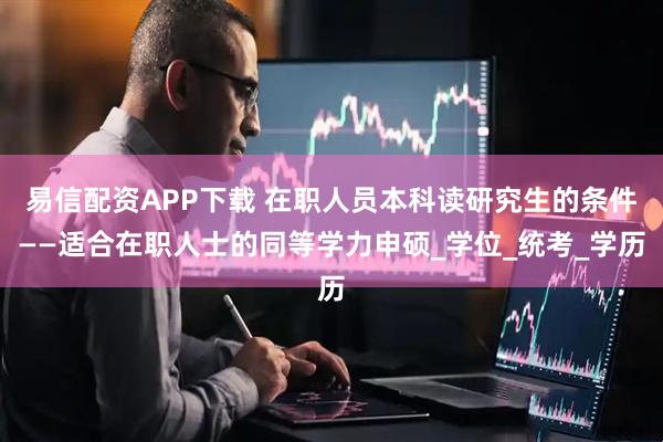 易信配资APP下载 在职人员本科读研究生的条件——适合在职人士的同等学力申硕_学位_统考_学历
