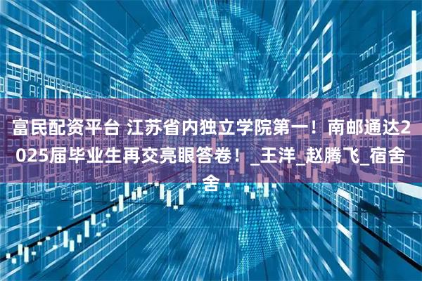 富民配资平台 江苏省内独立学院第一！南邮通达2025届毕业生再交亮眼答卷！_王洋_赵腾飞_宿舍