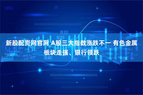 新股配资网官网 A股三大指数涨跌不一 有色金属板块走强、银行领跌