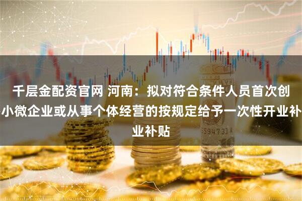 千层金配资官网 河南：拟对符合条件人员首次创办小微企业或从事个体经营的按规定给予一次性开业补贴