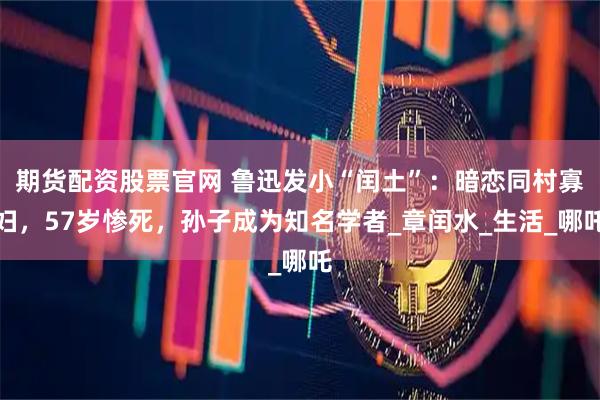 期货配资股票官网 鲁迅发小“闰土”：暗恋同村寡妇，57岁惨死，孙子成为知名学者_章闰水_生活_哪吒