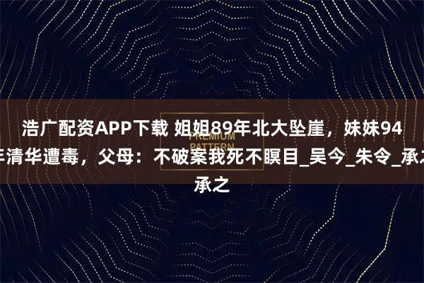 浩广配资APP下载 姐姐89年北大坠崖，妹妹94年清华遭毒，父母：不破案我死不瞑目_吴今_朱令_承之