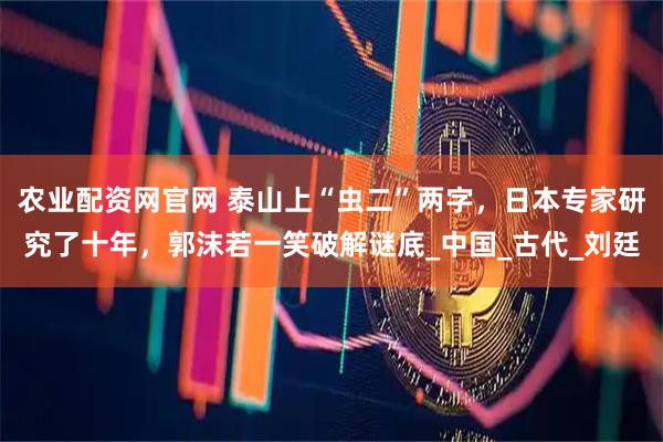 农业配资网官网 泰山上“虫二”两字，日本专家研究了十年，郭沫若一笑破解谜底_中国_古代_刘廷