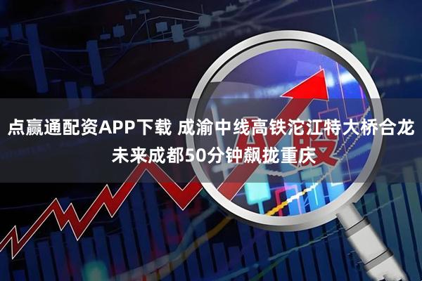 点赢通配资APP下载 成渝中线高铁沱江特大桥合龙 未来成都50分钟飙拢重庆