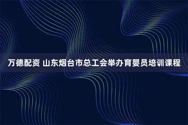 万德配资 山东烟台市总工会举办育婴员培训课程