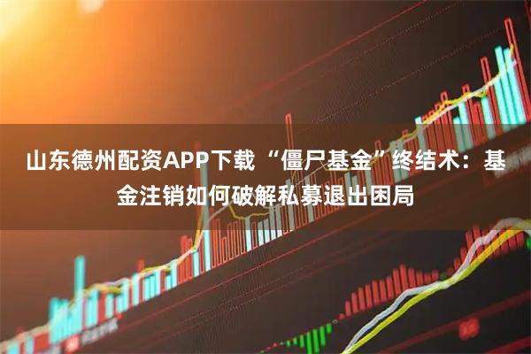 山东德州配资APP下载 “僵尸基金”终结术：基金注销如何破解私募退出困局