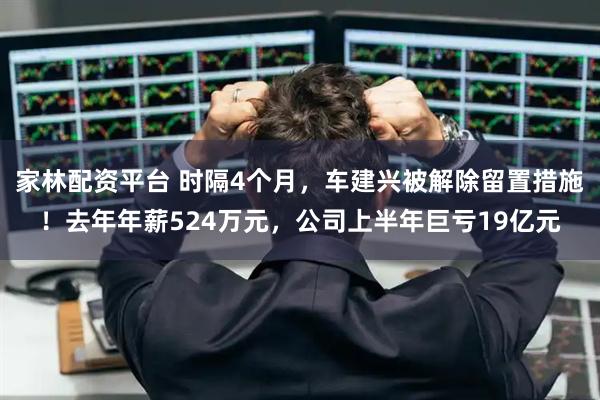 家林配资平台 时隔4个月，车建兴被解除留置措施！去年年薪524万元，公司上半年巨亏19亿元