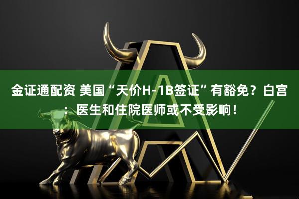 金证通配资 美国“天价H-1B签证”有豁免？白宫：医生和住院医师或不受影响！