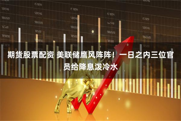 期货股票配资 美联储鹰风阵阵！一日之内三位官员给降息泼冷水