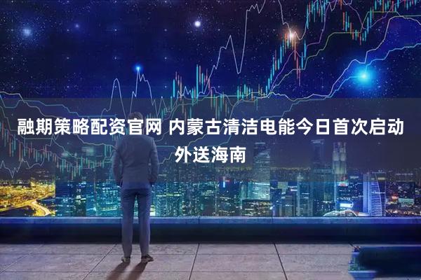 融期策略配资官网 内蒙古清洁电能今日首次启动外送海南