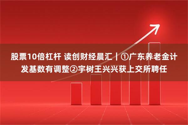股票10倍杠杆 读创财经晨汇｜①广东养老金计发基数有调整②宇树王兴兴获上交所聘任