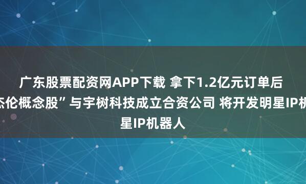 广东股票配资网APP下载 拿下1.2亿元订单后 “周杰伦概念股”与宇树科技成立合资公司 将开发明星IP机器人