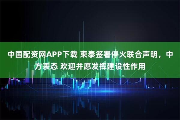 中国配资网APP下载 柬泰签署停火联合声明，中方表态 欢迎并愿发挥建设性作用