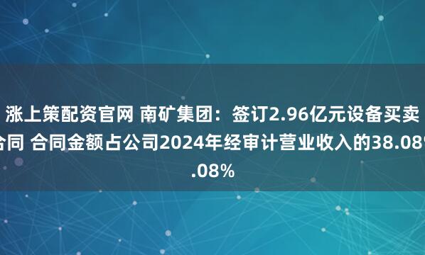 涨上策配资官网 南矿集团:签订2.96亿元设备买卖合同 合同金额占公司2024年经审计营业收入的38.08%