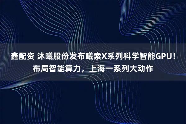 鑫配资 沐曦股份发布曦索X系列科学智能GPU！布局智能算力，上海一系列大动作