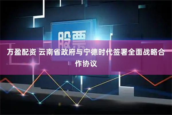 万盈配资 云南省政府与宁德时代签署全面战略合作协议
