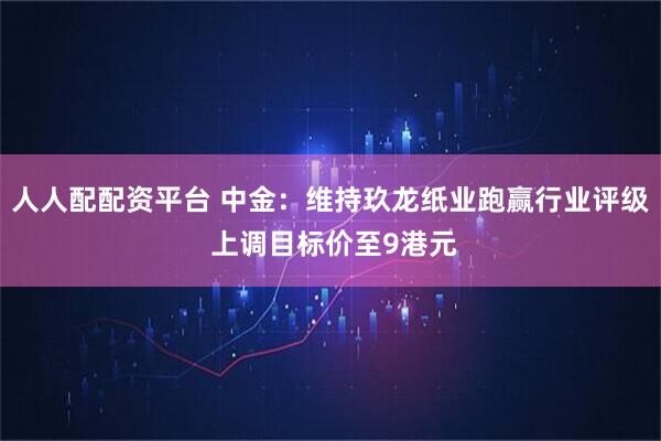 人人配配资平台 中金：维持玖龙纸业跑赢行业评级 上调目标价至9港元