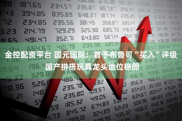金控配资平台 国元国际：首予布鲁可“买入”评级 国产拼搭玩具龙头地位稳固